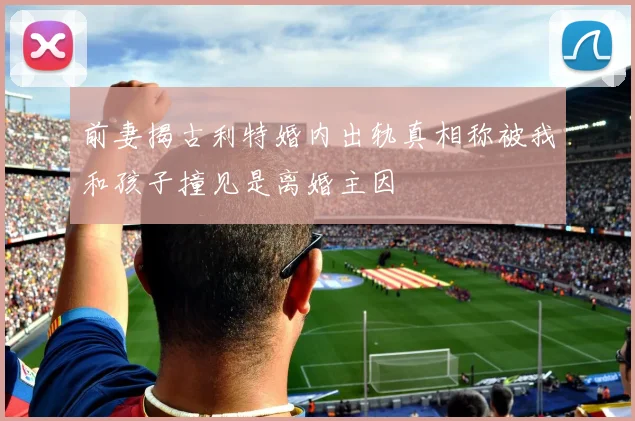 前妻揭古利特婚内出轨真相称被我和孩子撞见是离婚主因
