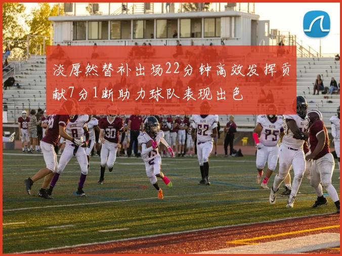 淡厚然替补出场22分钟高效发挥贡献7分1断助力球队表现出色