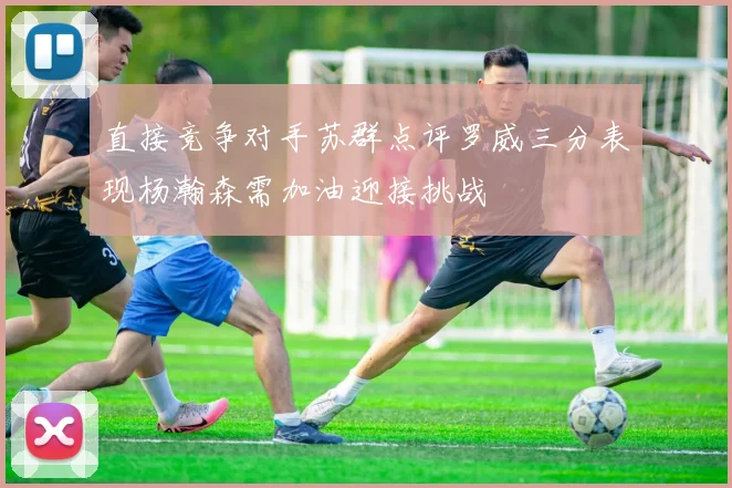 直接竞争对手苏群点评罗威三分表现杨瀚森需加油迎接挑战