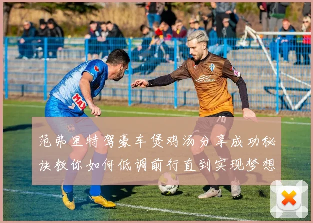 范弗里特驾豪车煲鸡汤分享成功秘诀教你如何低调前行直到实现梦想