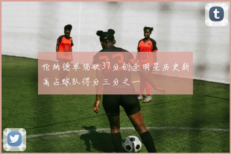 伦纳德单场砍37分创全明星历史新高占球队得分三分之一