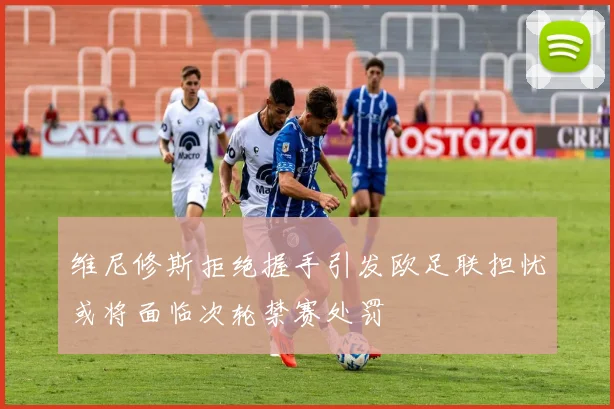 维尼修斯拒绝握手引发欧足联担忧或将面临次轮禁赛处罚